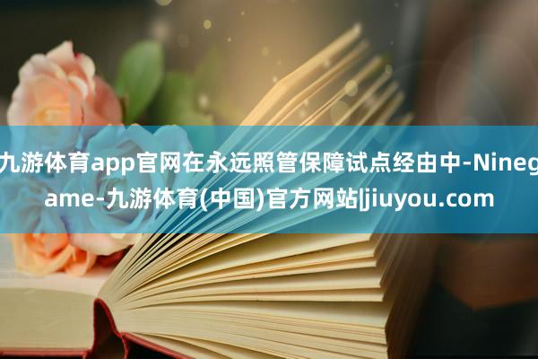 九游体育app官网在永远照管保障试点经由中-Ninegame-九游体育(中国)官方网站|jiuyou.com