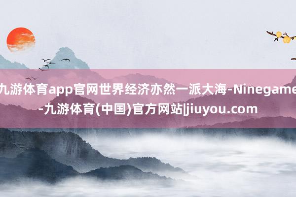 九游体育app官网世界经济亦然一派大海-Ninegame-九游体育(中国)官方网站|jiuyou.com