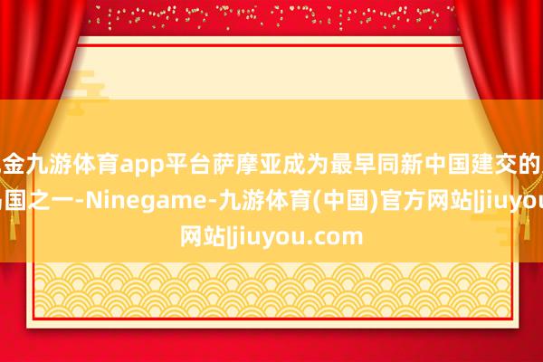 现金九游体育app平台萨摩亚成为最早同新中国建交的太平洋岛国之一-Ninegame-九游体育(中国)官方网站|jiuyou.com