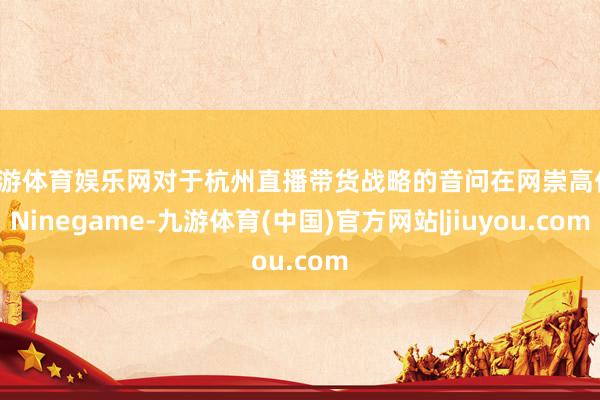 九游体育娱乐网对于杭州直播带货战略的音问在网崇高传-Ninegame-九游体育(中国)官方网站|jiuyou.com