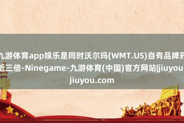 九游体育app娱乐是同时沃尔玛(WMT.US)自有品牌药品的近三倍-Ninegame-九游体育(中国)官方网站|jiuyou.com