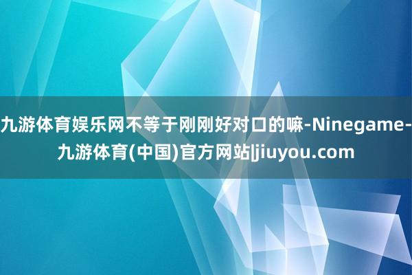九游体育娱乐网不等于刚刚好对口的嘛-Ninegame-九游体育(中国)官方网站|jiuyou.com
