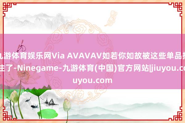 九游体育娱乐网Via AVAVAV如若你如故被这些单品招引住了-Ninegame-九游体育(中国)官方网站|jiuyou.com