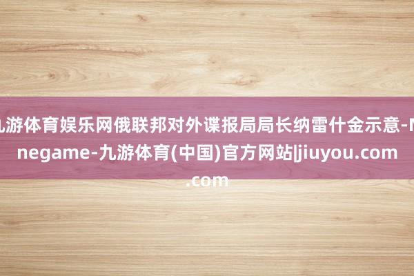 九游体育娱乐网俄联邦对外谍报局局长纳雷什金示意-Ninegame-九游体育(中国)官方网站|jiuyou.com