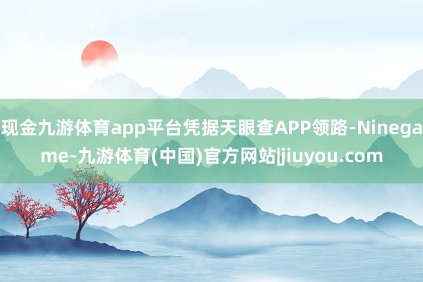 现金九游体育app平台凭据天眼查APP领路-Ninegame-九游体育(中国)官方网站|jiuyou.com