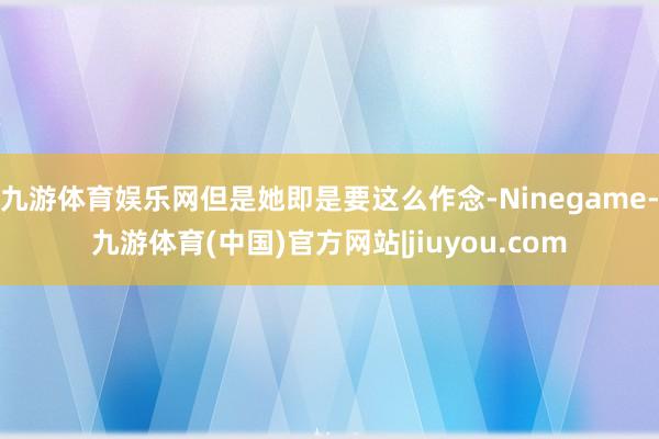 九游体育娱乐网但是她即是要这么作念-Ninegame-九游体育(中国)官方网站|jiuyou.com