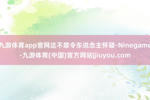 九游体育app官网这不禁令东说念主怀疑-Ninegame-九游体育(中国)官方网站|jiuyou.com