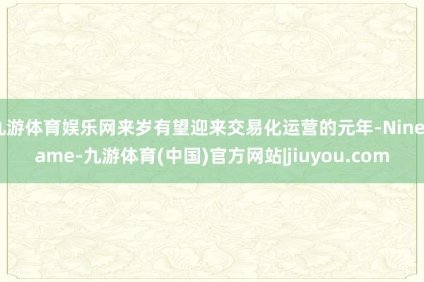 九游体育娱乐网来岁有望迎来交易化运营的元年-Ninegame-九游体育(中国)官方网站|jiuyou.com
