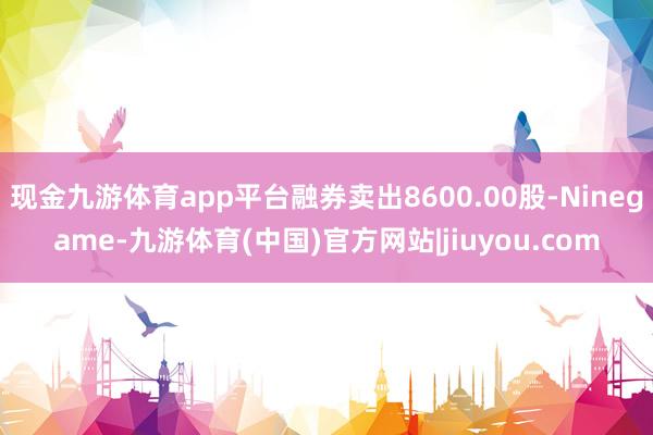 现金九游体育app平台融券卖出8600.00股-Ninegame-九游体育(中国)官方网站|jiuyou.com
