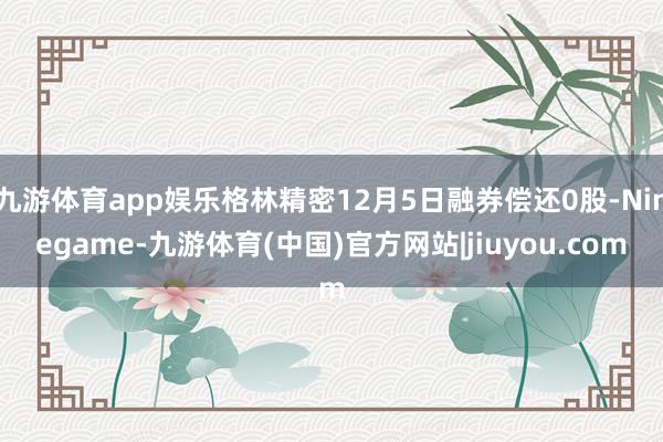 九游体育app娱乐格林精密12月5日融券偿还0股-Ninegame-九游体育(中国)官方网站|jiuyou.com