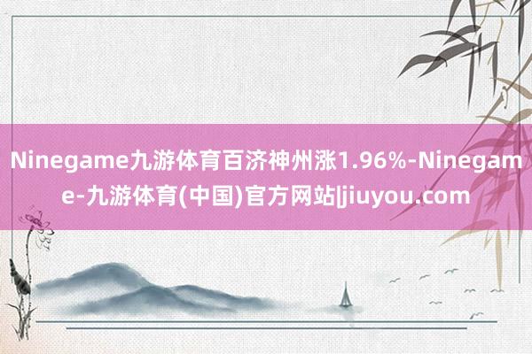 Ninegame九游体育百济神州涨1.96%-Ninegame-九游体育(中国)官方网站|jiuyou.com