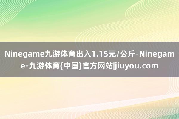 Ninegame九游体育出入1.15元/公斤-Ninegame-九游体育(中国)官方网站|jiuyou.com