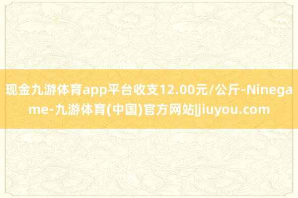 现金九游体育app平台收支12.00元/公斤-Ninegame-九游体育(中国)官方网站|jiuyou.com