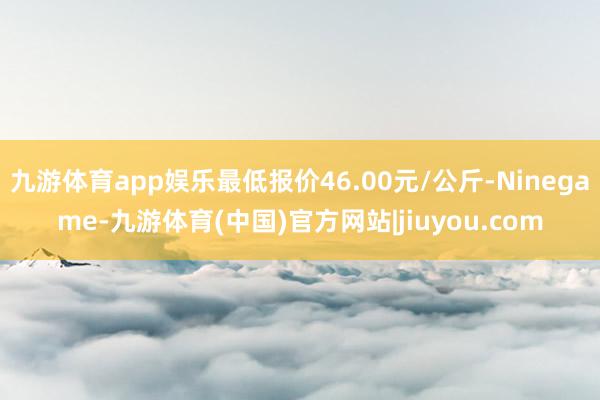 九游体育app娱乐最低报价46.00元/公斤-Ninegame-九游体育(中国)官方网站|jiuyou.com