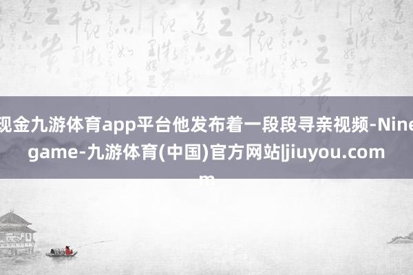 现金九游体育app平台他发布着一段段寻亲视频-Ninegame-九游体育(中国)官方网站|jiuyou.com