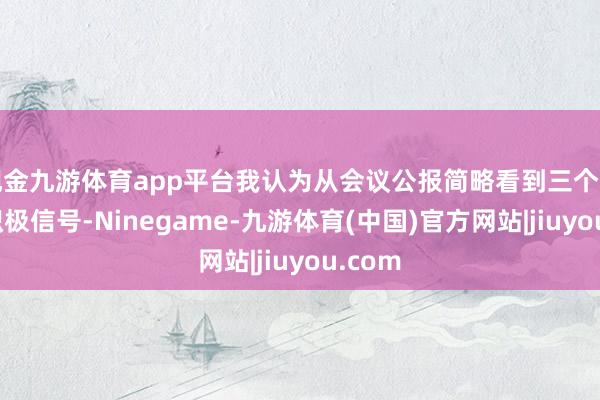 现金九游体育app平台我认为从会议公报简略看到三个方面的积极信号-Ninegame-九游体育(中国)官方网站|jiuyou.com
