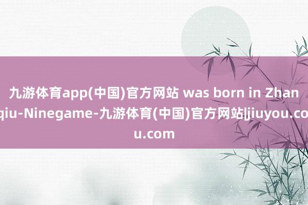 九游体育app(中国)官方网站 was born in Zhangqiu-Ninegame-九游体育(中国)官方网站|jiuyou.com