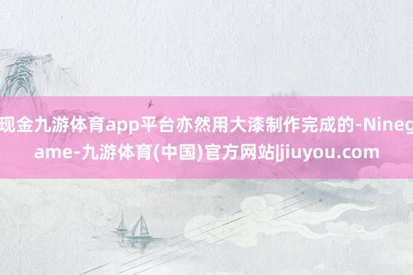 现金九游体育app平台亦然用大漆制作完成的-Ninegame-九游体育(中国)官方网站|jiuyou.com
