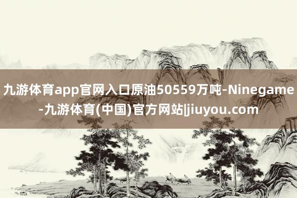 九游体育app官网入口原油50559万吨-Ninegame-九游体育(中国)官方网站|jiuyou.com