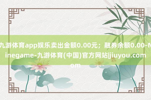 九游体育app娱乐卖出金额0.00元；融券余额0.00-Ninegame-九游体育(中国)官方网站|jiuyou.com