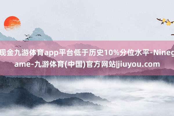 现金九游体育app平台低于历史10%分位水平-Ninegame-九游体育(中国)官方网站|jiuyou.com