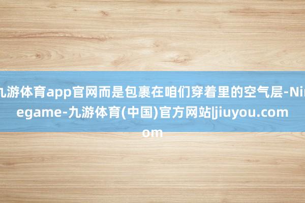 九游体育app官网而是包裹在咱们穿着里的空气层-Ninegame-九游体育(中国)官方网站|jiuyou.com