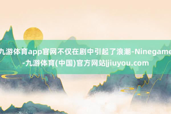 九游体育app官网不仅在剧中引起了浪潮-Ninegame-九游体育(中国)官方网站|jiuyou.com
