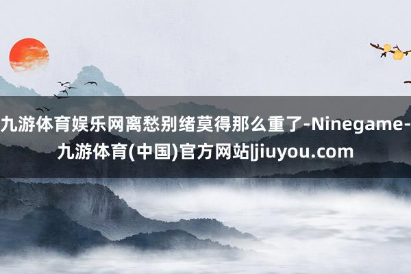 九游体育娱乐网离愁别绪莫得那么重了-Ninegame-九游体育(中国)官方网站|jiuyou.com