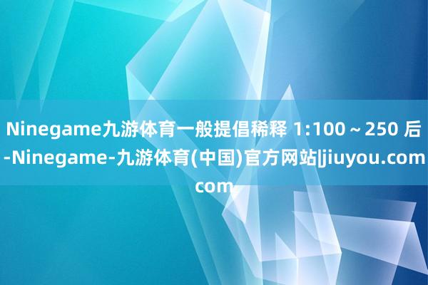 Ninegame九游体育一般提倡稀释 1:100～250 后-Ninegame-九游体育(中国)官方网站|jiuyou.com