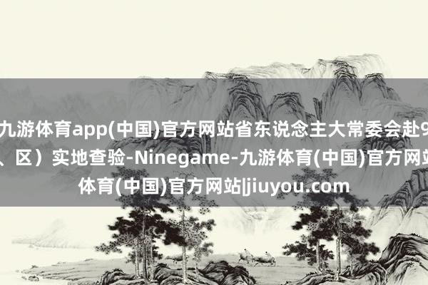 九游体育app(中国)官方网站省东说念主大常委会赴9市17个县（市、区）实地查验-Ninegame-九游体育(中国)官方网站|jiuyou.com