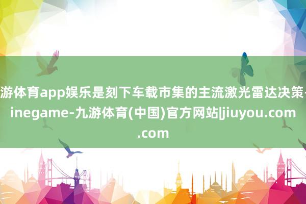 九游体育app娱乐是刻下车载市集的主流激光雷达决策-Ninegame-九游体育(中国)官方网站|jiuyou.com