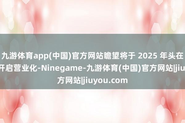 九游体育app(中国)官方网站瞻望将于 2025 年头在好意思国开启营业化-Ninegame-九游体育(中国)官方网站|jiuyou.com