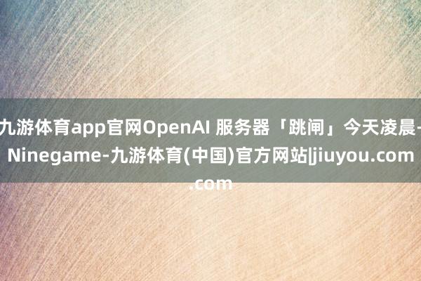 九游体育app官网OpenAI 服务器「跳闸」今天凌晨-Ninegame-九游体育(中国)官方网站|jiuyou.com