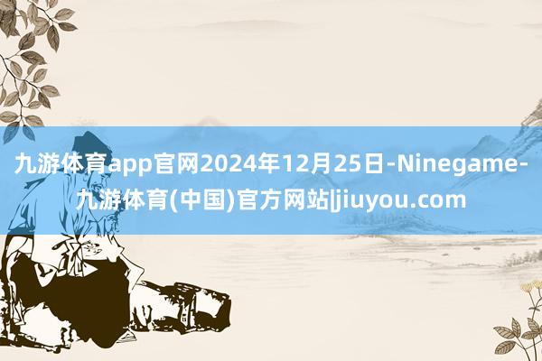 九游体育app官网2024年12月25日-Ninegame-九游体育(中国)官方网站|jiuyou.com