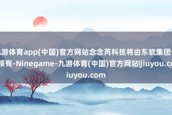 九游体育app(中国)官方网站念念芮科技将由东软集团全资领有-Ninegame-九游体育(中国)官方网站|jiuyou.com