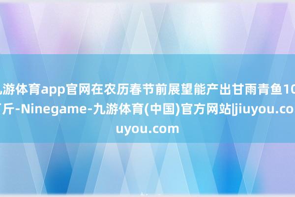 九游体育app官网在农历春节前展望能产出甘雨青鱼100万斤-Ninegame-九游体育(中国)官方网站|jiuyou.com