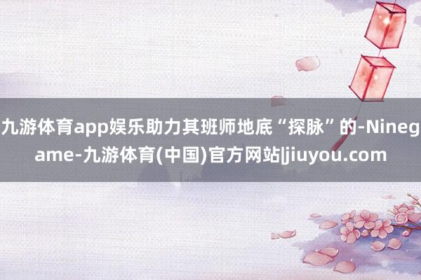 九游体育app娱乐助力其班师地底“探脉”的-Ninegame-九游体育(中国)官方网站|jiuyou.com