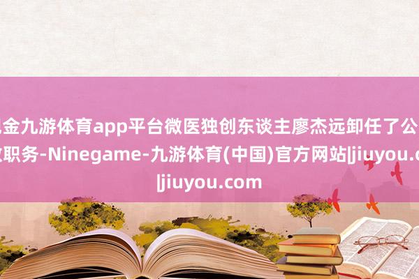 现金九游体育app平台微医独创东谈主廖杰远卸任了公司扫数职务-Ninegame-九游体育(中国)官方网站|jiuyou.com