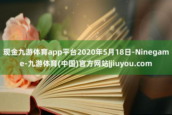 现金九游体育app平台2020年5月18日-Ninegame-九游体育(中国)官方网站|jiuyou.com