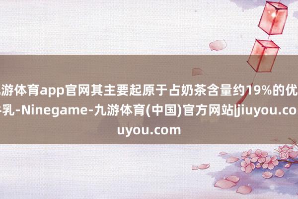 九游体育app官网其主要起原于占奶茶含量约19%的优质牛乳-Ninegame-九游体育(中国)官方网站|jiuyou.com