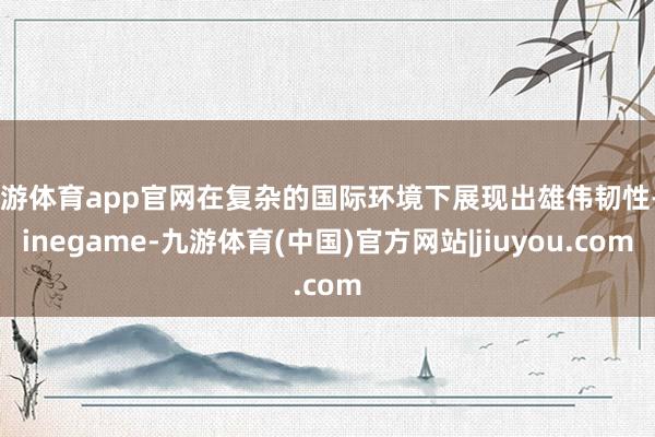 九游体育app官网在复杂的国际环境下展现出雄伟韧性-Ninegame-九游体育(中国)官方网站|jiuyou.com