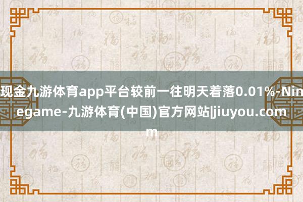 现金九游体育app平台较前一往明天着落0.01%-Ninegame-九游体育(中国)官方网站|jiuyou.com