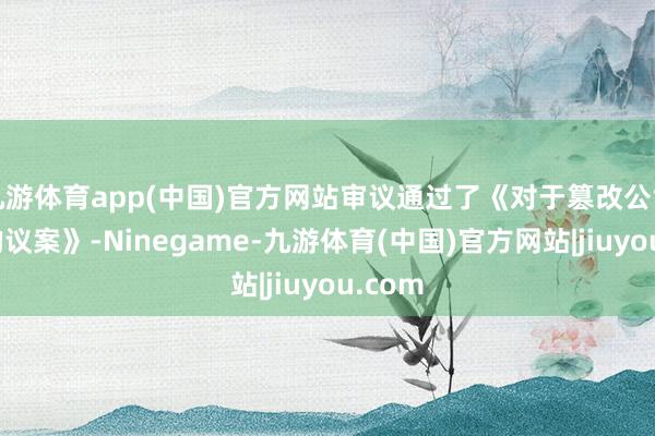 九游体育app(中国)官方网站审议通过了《对于篡改公司规矩的议案》-Ninegame-九游体育(中国)官方网站|jiuyou.com