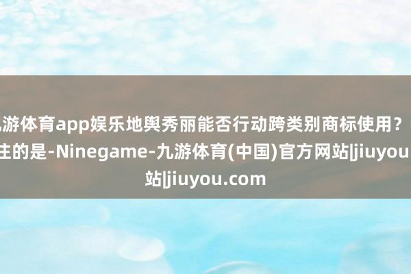 九游体育app娱乐地舆秀丽能否行动跨类别商标使用?值得眷注的是-Ninegame-九游体育(中国)官方网站|jiuyou.com