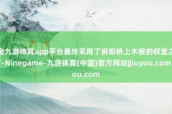 现金九游体育app平台最终采用了拆卸桥上木板的权宜之策-Ninegame-九游体育(中国)官方网站|jiuyou.com
