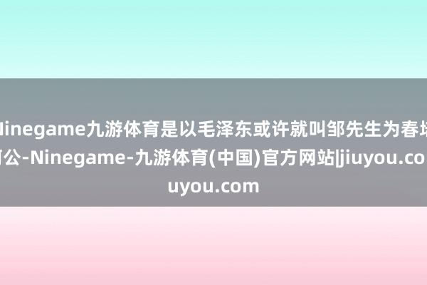 Ninegame九游体育是以毛泽东或许就叫邹先生为春培阿公-Ninegame-九游体育(中国)官方网站|jiuyou.com