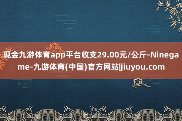 现金九游体育app平台收支29.00元/公斤-Ninegame-九游体育(中国)官方网站|jiuyou.com