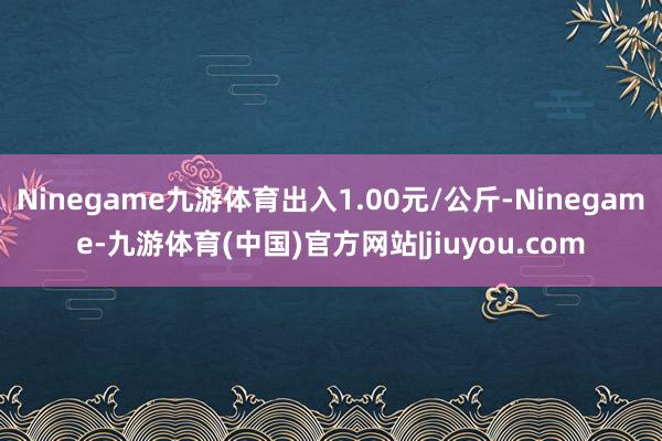 Ninegame九游体育出入1.00元/公斤-Ninegame-九游体育(中国)官方网站|jiuyou.com