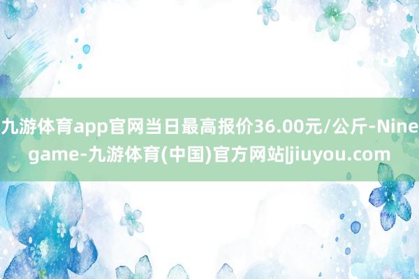 九游体育app官网当日最高报价36.00元/公斤-Ninegame-九游体育(中国)官方网站|jiuyou.com