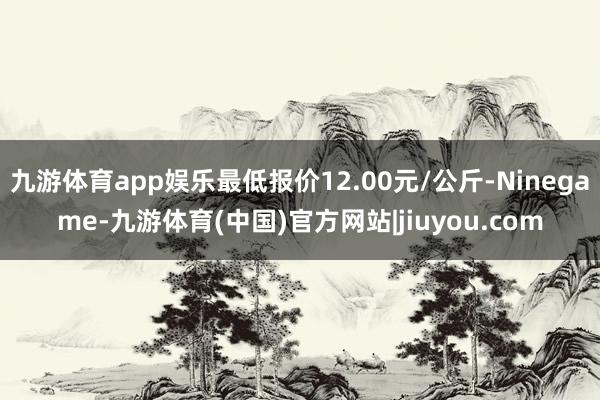 九游体育app娱乐最低报价12.00元/公斤-Ninegame-九游体育(中国)官方网站|jiuyou.com